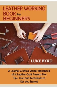 Leather Working Book for Beginners: A Leather Crafting Starter Handbook of 15 Leather Craft Projects Plus Tips, Tools and Techniques to Get You Starte - Luke Byrd