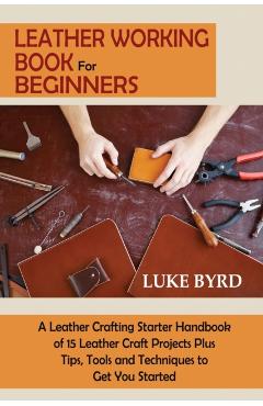 Leather Working Book for Beginners: A Leather Crafting Starter Handbook of 15 Leather Craft Projects Plus Tips, Tools and Techniques to Get You Starte - Luke Byrd