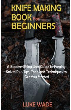 Knife Making Book for Beginners: A Bladesmithing User Guide to Forging Knives Plus Tips, Tools and Techniques to Get You Started - Luke Wade