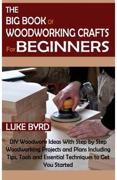 The Big Book of Woodworking Crafts for Beginners: DIY Woodwork Ideas With Step by Step Woodworking Projects and Plans Including Tips, Tools and Essent