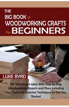 The Big Book of Woodworking Crafts for Beginners: DIY Woodwork Ideas With Step by Step Woodworking Projects and Plans Including Tips, Tools and Essent - Luke Byrd
