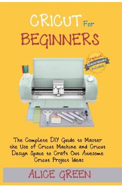 Cricut for Beginners: The Complete DIY Guide to Master the Use of Cricut Machine and Cricut Design Space to Craft Out Awesome Cricut Project - Alice Green