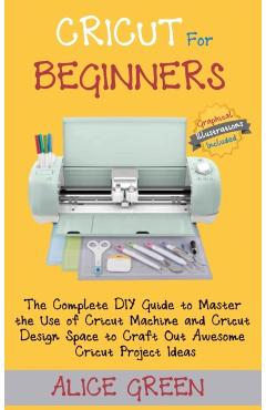 Cricut for Beginners: The Complete DIY Guide to Master the Use of Cricut Machine and Cricut Design Space to Craft Out Awesome Cricut Project - Alice Green