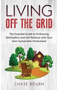 Living Off The Grid: The Essential Guide to Embracing Minimalism and Self Reliance with Your Own Sustainable Homestead - Chase Bourn