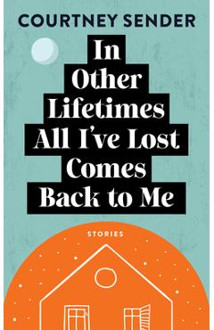 In Other Lifetimes All I\'ve Lost Comes Back to Me: Stories - Courtney Sender