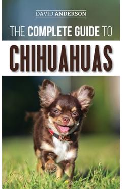 The Complete Guide to Chihuahuas: Finding, Raising, Training, Protecting, and Loving your new Chihuahua Puppy - David Anderson