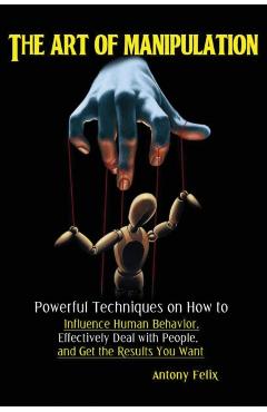 The Art of Manipulation: Powerful Techniques on How to Influence Human Behavior, Effectively Deal with People, and Get the Results You Want - Felix Antony