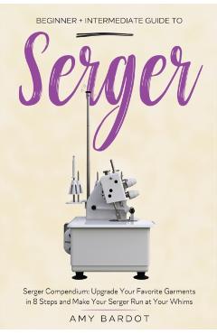 Serger: Beginner + Intermediate Guide to Serger: Serger Compendium: Upgrade Your Favorite Garments in 8 Steps and Make Your Se - Amy Bardot