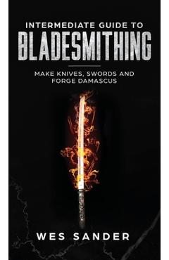 Intermediate Guide to Bladesmithing: Make Knives, Swords, and Forge Damascus - Wes Sander