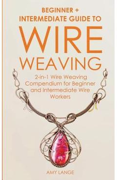 Wire Weaving: Beginner + Intermediate Guide to Wire Weaving: 2-in-1 Wire Weaving Compendium for Beginner and Intermediate Wire Worke - Amy Lange
