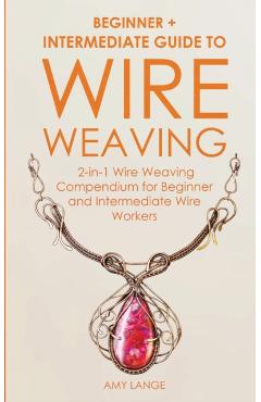 Wire Weaving: Beginner + Intermediate Guide to Wire Weaving: 2-in-1 Wire Weaving Compendium for Beginner and Intermediate Wire Worke - Amy Lange