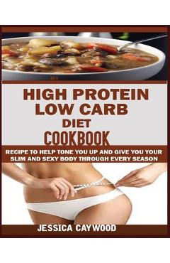 High Protein Low Carb Diet Cookbook: : Recipes to Help Tone You Up and Give You Your Slim and Sexy Body Through Every Season. - Jessica Caywood