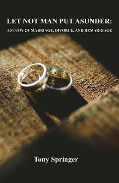 Let Not Man Put Asunder: A Study of Marriage, Divorce, and Remarriage - Tony Springer