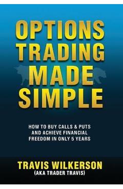 Options Trading Made Simple: How to Buy Calls & Puts and Achieve Financial Freedom in Only 5 Years - Travis Wilkerson
