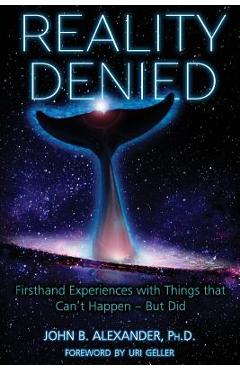 Reality Denied: Firsthand Experiences with Things that Can\'t Happen - But Did - John B. Alexander