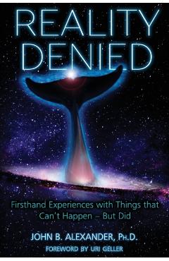 Reality Denied: Firsthand Experiences with Things that Can't Happen - But Did - John B. Alexander