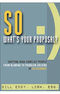 So, What\'s Your Proposal?: Shifting High-Conflict People from Blaming to Problem-Solving in 30 Seconds! - Bill Eddy