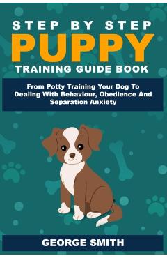 Step By Step Puppy Training Guide Book - From Potty Training Your Dog To Dealing With Behavior, Obedience And Separation Anxiety - George Smith