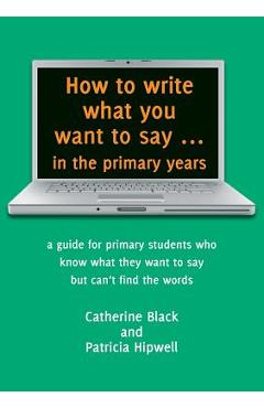 How to write what you want to say ... in the primary years: a guide for primary students who know what they want to say but can\'t find the words - Catherine A. Black