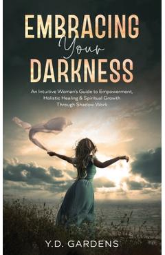 Embracing Your Darkness: An Intuitive Woman\'s Guide to Empowerment, Holistic Healing & Spiritual Growth Through Shadow Work - Y. D. Gardens