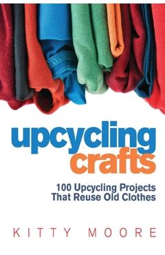 Upcycling Crafts (4th Edition): 100 Upcycling Projects That Reuse Old Clothes to Create Modern Fashion Accessories, Trendy New Clothes & Home Decor! - Kitty Moore