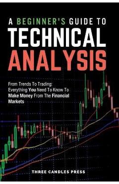 A Beginner\'s Guide To Technical Analysis: From Trends To Trading: Everything You Need To Know To Make Money From The Financial Markets - Three Candles Press