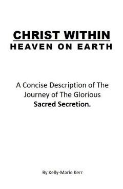 Christ Within - Heaven on Earth: A Concise Description of The Journey of The Glorious Sacred Secretion - Kelly-marie Kerr