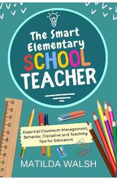 The Smart Elementary School Teacher - Essential Classroom Management, Behavior, Discipline and Teaching Tips for Educators - Matilda Walsh