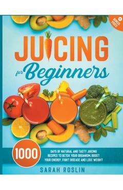 Juicing for Beginners: Natural and Tasty Juicing Recipes to Detox Your Organism, Boost Your Energy, Fight Disease and Lose Weight - Sarah Roslin