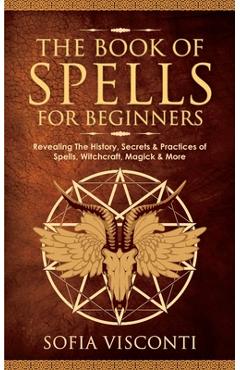The Book of Spells for Beginners: Revealing The History, Secrets & Practices of Spells, Witchcraft, Magick & More - Sofia Visconti