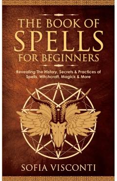 The Book of Spells for Beginners: Revealing The History, Secrets & Practices of Spells, Witchcraft, Magick & More - Sofia Visconti