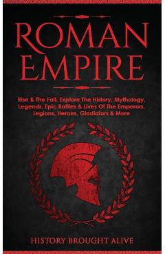 Roman Empire: Rise & The Fall. Explore The History, Mythology, Legends, Epic Battles & Lives Of The Emperors, Legions, Heroes, Gladi - History Brought Alive