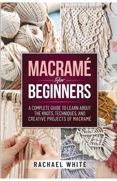 Macrame for Beginners: A Complete Guide to Learn about the Knots, Techniques, and Creative Projects of Macrame - Rachael White