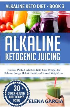 Alkaline Ketogenic Juicing: Nutrient-Packed, Alkaline-Keto Juice Recipes for Balance, Energy, Holistic Health, and Natural Weight Loss - Elena Garcia