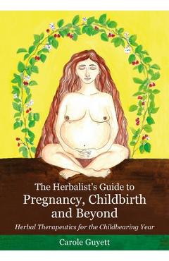 The Herbalist\'s Guide to Pregnancy, Childbirth and Beyond: Herbal Therapeutics for the Childbearing Year - Carole Guyett