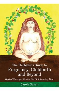 The Herbalist\'s Guide to Pregnancy, Childbirth and Beyond: Herbal Therapeutics for the Childbearing Year - Carole Guyett