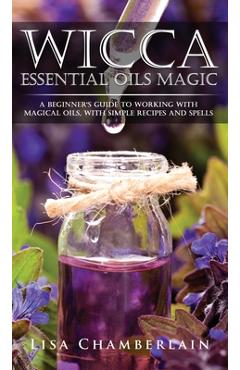 Wicca Essential Oils Magic: A Beginner\'s Guide to Working with Magical Oils, with Simple Recipes and Spells - Lisa Chamberlain