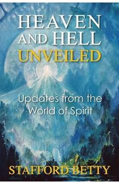 Heaven and Hell Unveiled: Updates from the World of Spirit - Stafford Betty