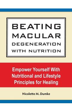 Beating Macular Degeneration With Nutrition: Empower Yourself With Nutritional and Lifestyle Principles for Healing - Nicolette M. Dumke