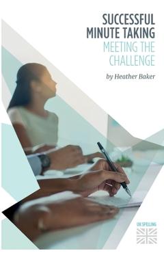 Successful Minute Taking - Meeting the Challenge: How to Prepare, Write and Organise Agendas and Minutes of Meetings. Your Role as the Minute Taker an - Heather Baker