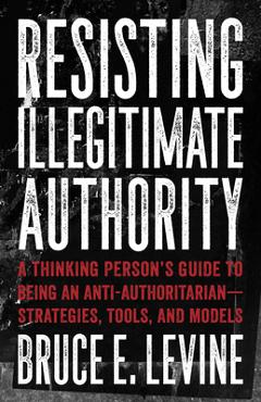Resisting Illegitimate Authority: A Thinking Person\'s Guide to Being an Anti-Authoritarian--Strategies, Tools, and Models - Bruce E. Levine