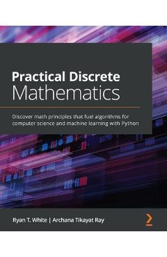 Practical Discrete Mathematics: Discover math principles that fuel algorithms for computer science and machine learning with Python - Ryan T. White