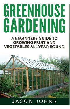Greenhouse Gardening: A Beginners Guide To Growing Fruit and Vegetables All Year Round - Jason Johns