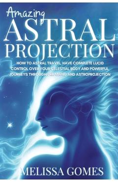Amazing Astral Projection: How To Astral Travel, Have Complete Lucid Control Over Your Celestial Body And Powerful Journeys Through Dreaming and - Melissa Gomes