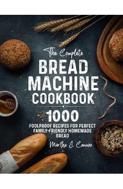 The Complete Bread Machine Cookbook: 1000 Foolproof Recipes for Perfect Family-Friendly Homemade Bread - Martha J. Cannon