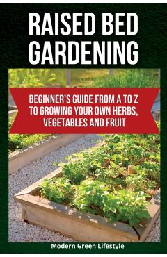 Raised Bed Gardening: Beginner's Guide From A to Z to Growing Your Own Herbs, Vegetables and Fruit - Modern Green Lifestyle