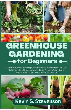 Greenhouse Gardening for Beginners: Ultimate Guide to Growing Organic Vegetables and Fruits. How to Build Your Own Greenhouse and Grow Amazing Year-Ro - Kevin S. Stevenson