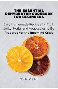 The Essential Dehydrator Cookbook for Beginners: Easy Homemade Recipes for Fruit, Jerky, Herbs and Vegetables to Be Prepared for the Incoming Crisis - Mark Turner