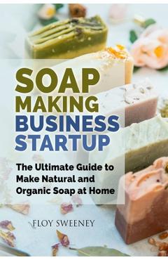 Soap Making Business Startup: The Ultimate Guide to Make Natural and Organic Soap at Home - Floy Sweeney
