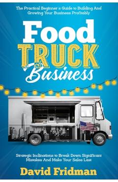 Food Truck Business: The Practical Beginner\'s Guide To Building And Growing Your Business Profitably. Strategic Inclinations To Break Down - David Fridman